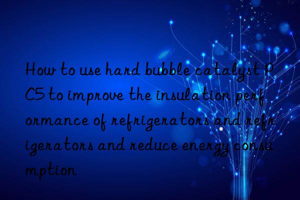 How to use hard bubble catalyst PC5 to improve the insulation performance of refrigerators and refrigerators and reduce energy consumption