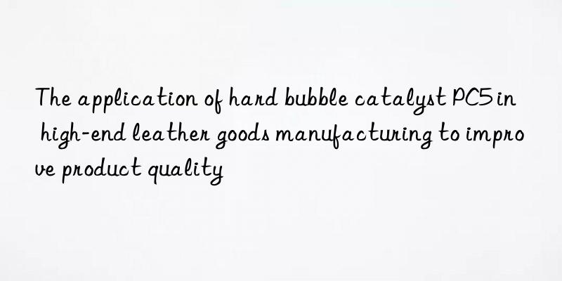 The application of hard bubble catalyst PC5 in high-end leather goods manufacturing to improve product quality