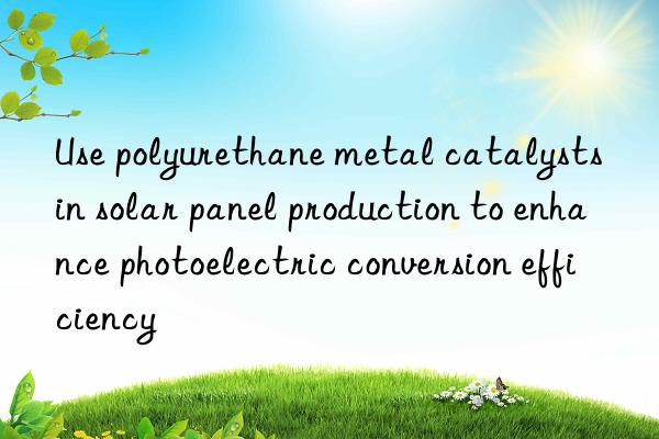 Use polyurethane metal catalysts in solar panel production to enhance photoelectric conversion efficiency