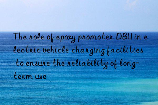 The role of epoxy promoter DBU in electric vehicle charging facilities to ensure the reliability of long-term use