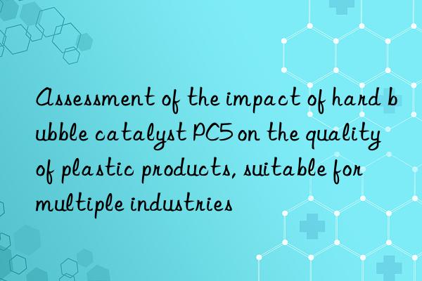 Assessment of the impact of hard bubble catalyst PC5 on the quality of plastic products, suitable for multiple industries