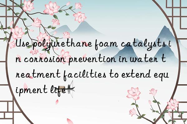 Use polyurethane foam catalysts in corrosion prevention in water treatment facilities to extend equipment life