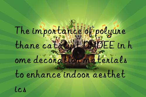 The importance of polyurethane catalyst DMDEE in home decoration materials to enhance indoor aesthetics