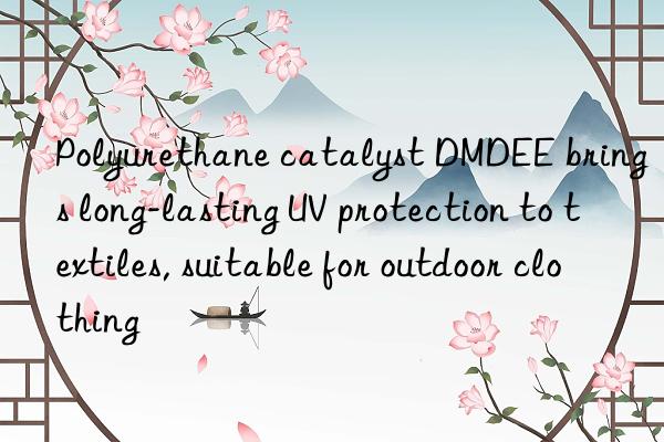 Polyurethane catalyst DMDEE brings long-lasting UV protection to textiles, suitable for outdoor clothing