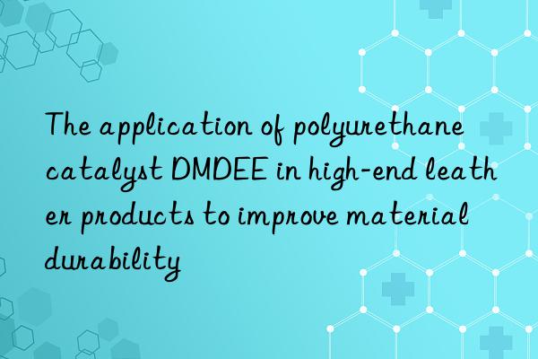 The application of polyurethane catalyst DMDEE in high-end leather products to improve material durability