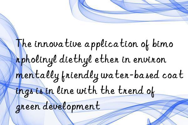 The innovative application of bimorpholinyl diethyl ether in environmentally friendly water-based coatings is in line with the trend of green development