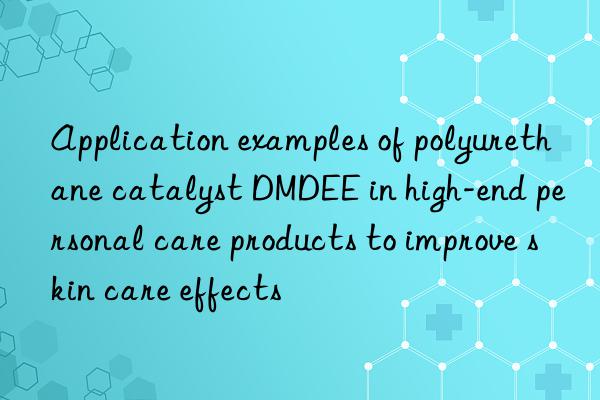 Application examples of polyurethane catalyst DMDEE in high-end personal care products to improve skin care effects