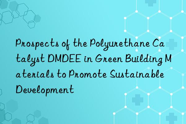 Prospects of the Polyurethane Catalyst DMDEE in Green Building Materials to Promote Sustainable Development