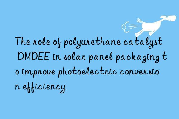 The role of polyurethane catalyst DMDEE in solar panel packaging to improve photoelectric conversion efficiency