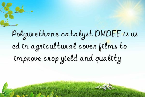 Polyurethane catalyst DMDEE is used in agricultural cover films to improve crop yield and quality