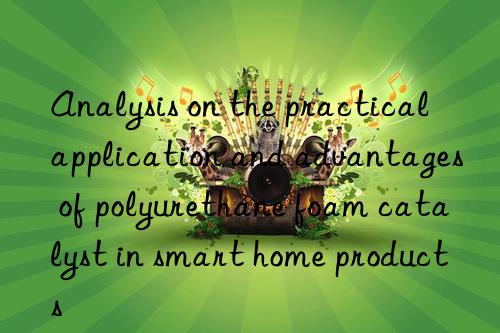 Analysis on the practical application and advantages of polyurethane foam catalyst in smart home products