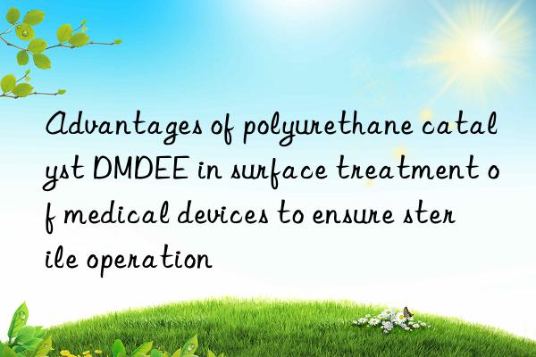 Advantages of polyurethane catalyst DMDEE in surface treatment of medical devices to ensure sterile operation