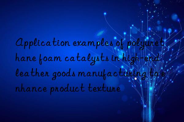 Application examples of polyurethane foam catalysts in high-end leather goods manufacturing to enhance product texture