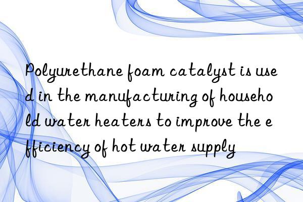 Polyurethane foam catalyst is used in the manufacturing of household water heaters to improve the efficiency of hot water supply