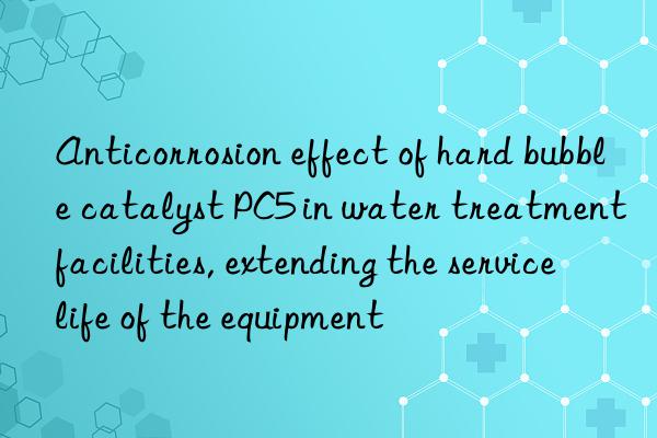 Anticorrosion effect of hard bubble catalyst PC5 in water treatment facilities, extending the service life of the equipment