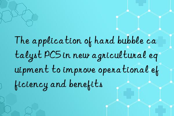 The application of hard bubble catalyst PC5 in new agricultural equipment to improve operational efficiency and benefits