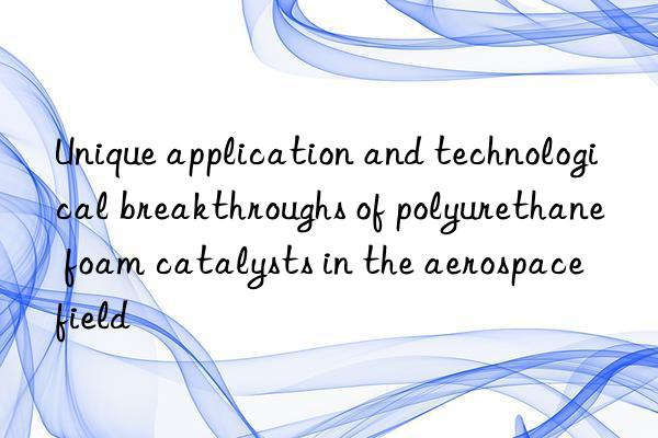 Unique application and technological breakthroughs of polyurethane foam catalysts in the aerospace field