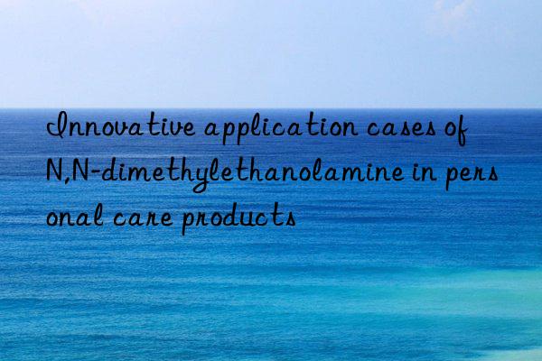 Innovative application cases of N,N-dimethylethanolamine in personal care products