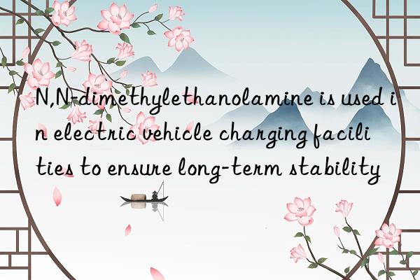 N,N-dimethylethanolamine is used in electric vehicle charging facilities to ensure long-term stability