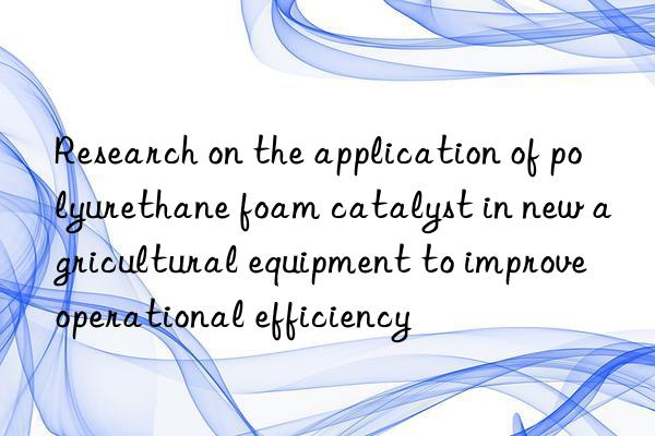 Research on the application of polyurethane foam catalyst in new agricultural equipment to improve operational efficiency