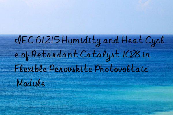 IEC 61215 Humidity and Heat Cycle of Retardant Catalyst 1028 in Flexible Perovskite Photovoltaic Module