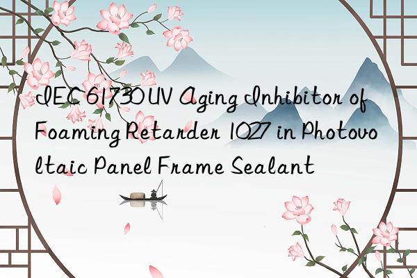 IEC 61730 UV Aging Inhibitor of Foaming Retarder 1027 in Photovoltaic Panel Frame Sealant