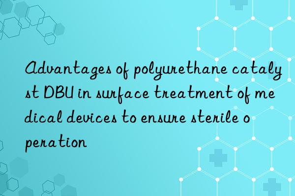 Advantages of polyurethane catalyst DBU in surface treatment of medical devices to ensure sterile operation