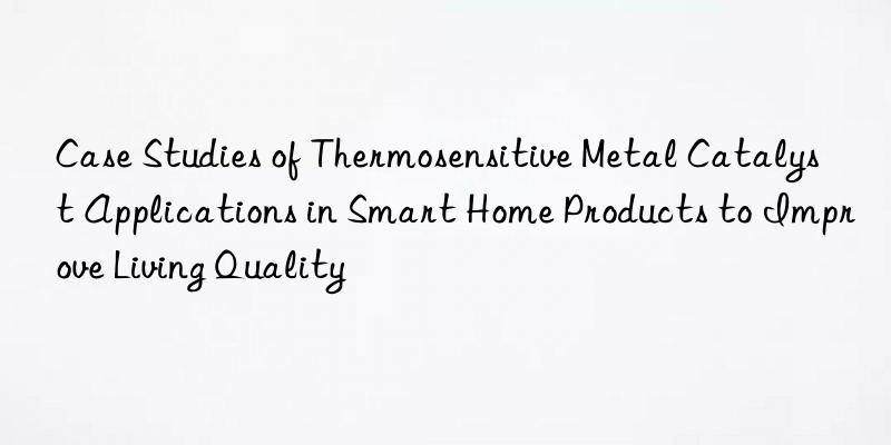 Case Studies of Thermosensitive Metal Catalyst Applications in Smart Home Products to Improve Living Quality