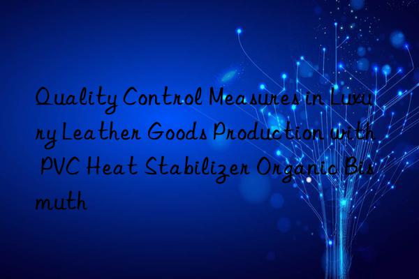 Quality Control Measures in Luxury Leather Goods Production with PVC Heat Stabilizer Organic Bismuth