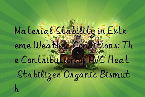 Material Stability in Extreme Weather Conditions: The Contribution of PVC Heat Stabilizer Organic Bismuth