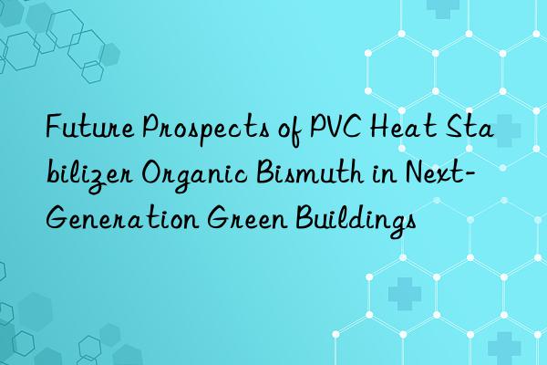 Future Prospects of PVC Heat Stabilizer Organic Bismuth in Next-Generation Green Buildings