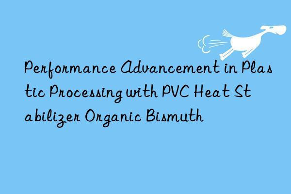 Performance Advancement in Plastic Processing with PVC Heat Stabilizer Organic Bismuth