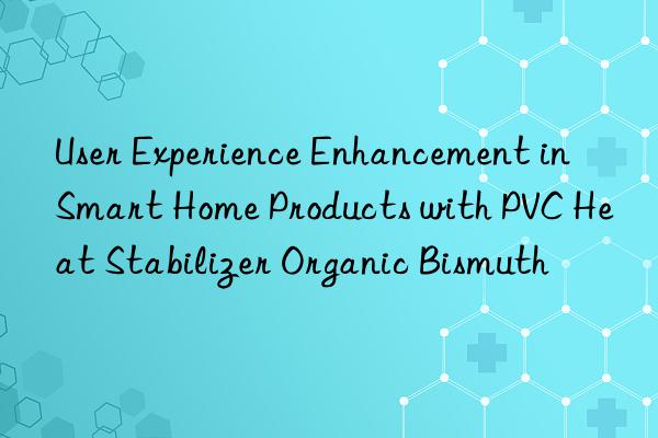 User Experience Enhancement in Smart Home Products with PVC Heat Stabilizer Organic Bismuth