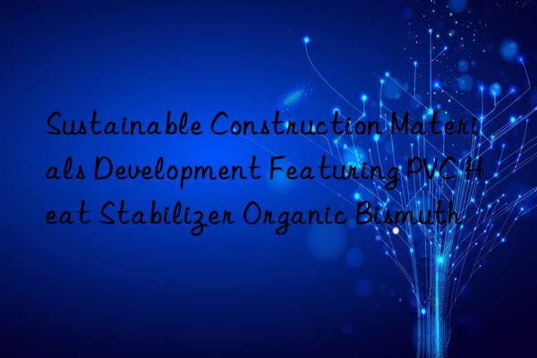 Sustainable Construction Materials Development Featuring PVC Heat Stabilizer Organic Bismuth