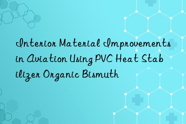 Interior Material Improvements in Aviation Using PVC Heat Stabilizer Organic Bismuth