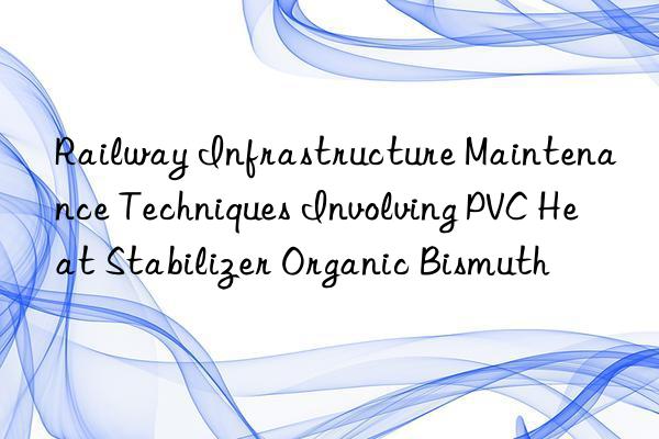 Railway Infrastructure Maintenance Techniques Involving PVC Heat Stabilizer Organic Bismuth