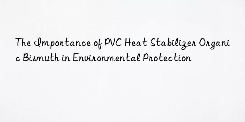 The Importance of PVC Heat Stabilizer Organic Bismuth in Environmental Protection