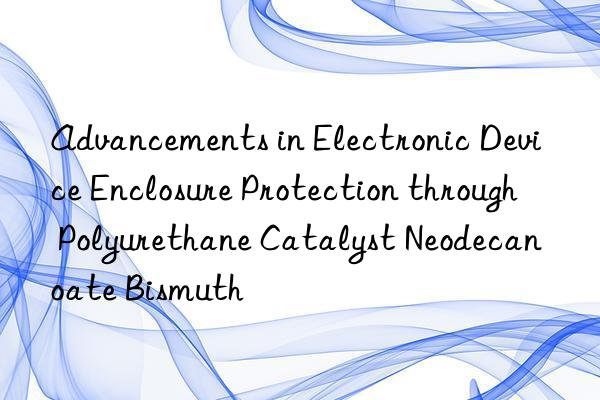 advancements in electronic device enclosure protection through polyurethane catalyst neodecanoate bismuth