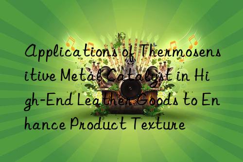 applications of thermosensitive metal catalyst in high-end leather goods to enhance product texture