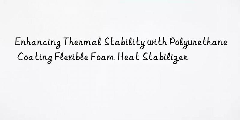 enhancing thermal stability with polyurethane coating flexible foam heat stabilizer