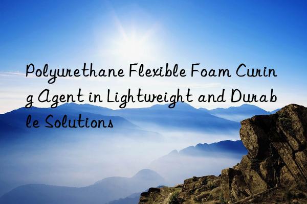 polyurethane flexible foam curing agent in lightweight and durable solutions