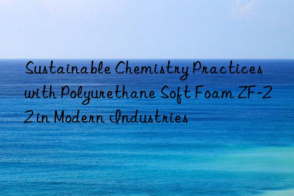 sustainable chemistry practices with polyurethane soft foam zf-22 in modern industries