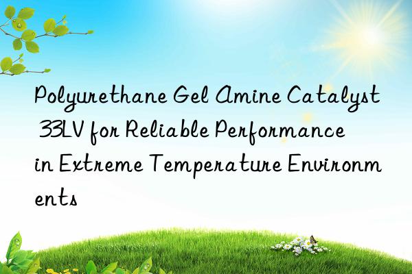 polyurethane gel amine catalyst 33lv for reliable performance in extreme temperature environments