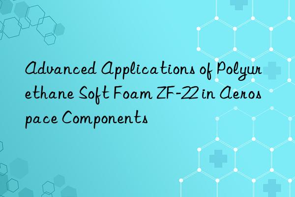 advanced applications of polyurethane soft foam zf-22 in aerospace components