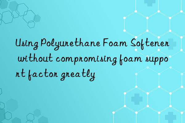 using polyurethane foam softener without compromising foam support factor greatly