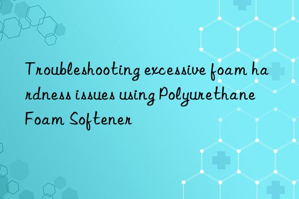 troubleshooting excessive foam hardness issues using polyurethane foam softener
