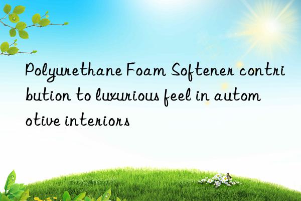 polyurethane foam softener contribution to luxurious feel in automotive interiors