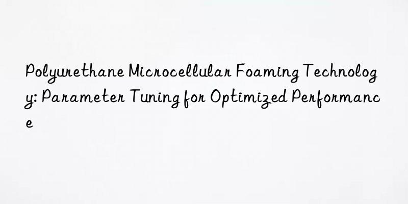 polyurethane microcellular foaming technology: parameter tuning for optimized performance