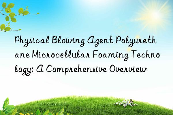 physical blowing agent polyurethane microcellular foaming technology: a comprehensive overview