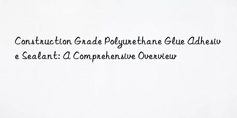 construction grade polyurethane glue adhesive sealant: a comprehensive overview